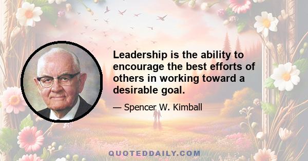 Leadership is the ability to encourage the best efforts of others in working toward a desirable goal.