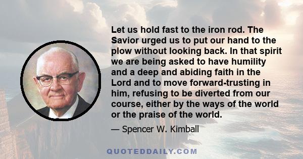 Let us hold fast to the iron rod. The Savior urged us to put our hand to the plow without looking back. In that spirit we are being asked to have humility and a deep and abiding faith in the Lord and to move