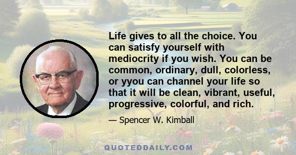 Life gives to all the choice. You can satisfy yourself with mediocrity if you wish. You can be common, ordinary, dull, colorless, or yyou can channel your life so that it will be clean, vibrant, useful, progressive,