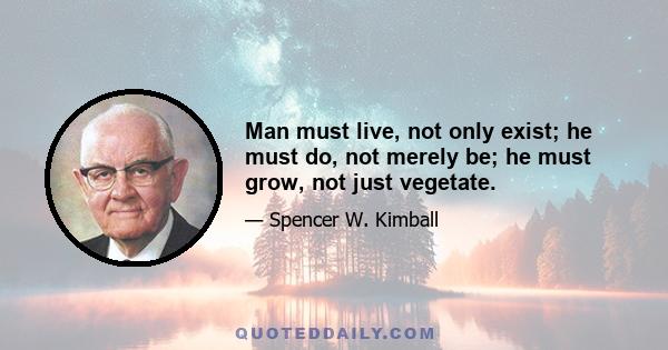 Man must live, not only exist; he must do, not merely be; he must grow, not just vegetate.