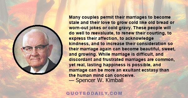 Many couples permit their marriages to become stale and their love to grow cold like old bread or worn-out jokes or cold gravy. These people will do well to reevaluate, to renew their courting, to express their