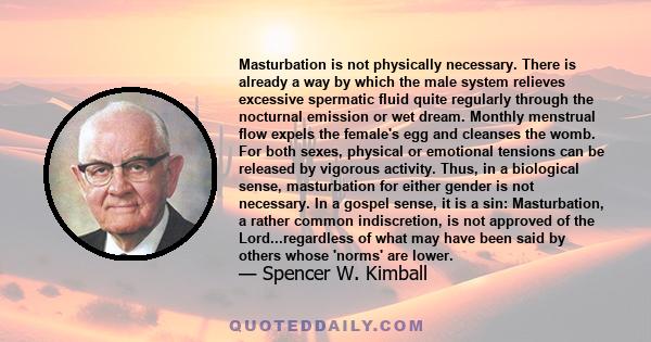 Masturbation is not physically necessary. There is already a way by which the male system relieves excessive spermatic fluid quite regularly through the nocturnal emission or wet dream. Monthly menstrual flow expels the 