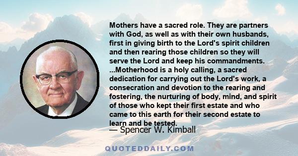 Mothers have a sacred role. They are partners with God, as well as with their own husbands, first in giving birth to the Lord's spirit children and then rearing those children so they will serve the Lord and keep his