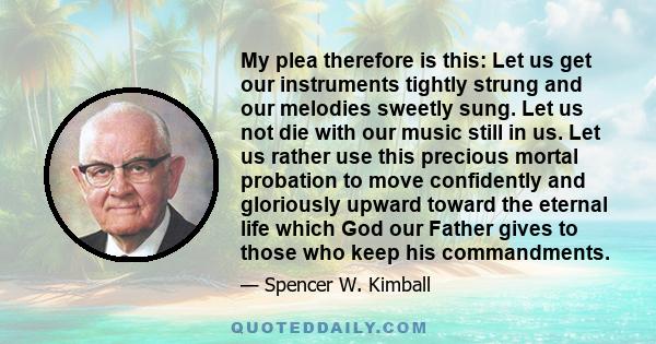 My plea therefore is this: Let us get our instruments tightly strung and our melodies sweetly sung. Let us not die with our music still in us. Let us rather use this precious mortal probation to move confidently and