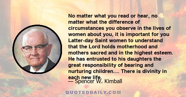 No matter what you read or hear, no matter what the difference of circumstances you observe in the lives of women about you, it is important for you Latter-day Saint women to understand that the Lord holds motherhood