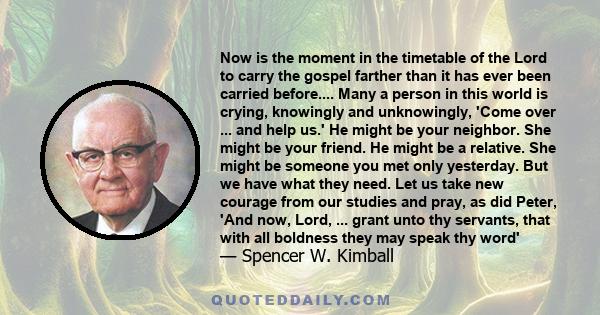 Now is the moment in the timetable of the Lord to carry the gospel farther than it has ever been carried before.... Many a person in this world is crying, knowingly and unknowingly, 'Come over ... and help us.' He might 