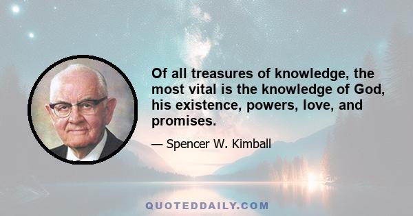 Of all treasures of knowledge, the most vital is the knowledge of God, his existence, powers, love, and promises.