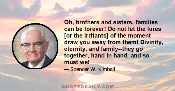 Oh, brothers and sisters, families can be forever! Do not let the lures [or the irritants] of the moment draw you away from them! Divinity, eternity, and family--they go together, hand in hand, and so must we!