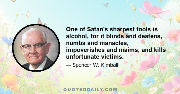 One of Satan's sharpest tools is alcohol, for it blinds and deafens, numbs and manacles, impoverishes and maims, and kills unfortunate victims.