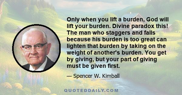 Only when you lift a burden, God will lift your burden. Divine paradox this! The man who staggers and falls because his burden is too great can lighten that burden by taking on the weight of another's burden. You get by 