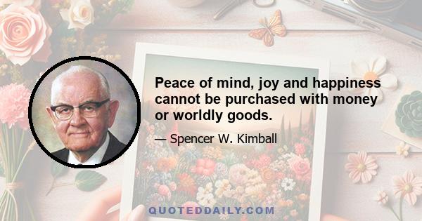 Peace of mind, joy and happiness cannot be purchased with money or worldly goods.