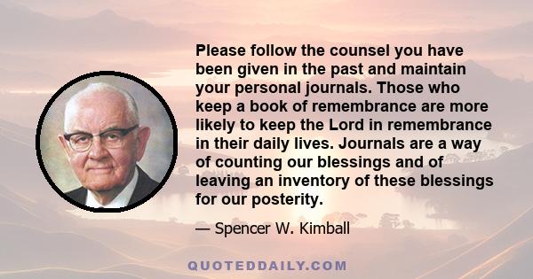 Please follow the counsel you have been given in the past and maintain your personal journals. Those who keep a book of remembrance are more likely to keep the Lord in remembrance in their daily lives. Journals are a