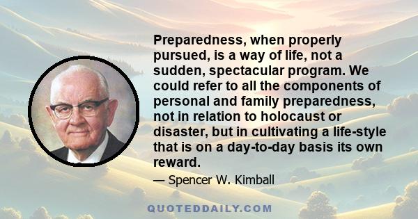 Preparedness, when properly pursued, is a way of life, not a sudden, spectacular program. We could refer to all the components of personal and family preparedness, not in relation to holocaust or disaster, but in