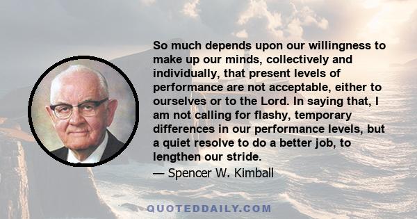 So much depends upon our willingness to make up our minds, collectively and individually, that present levels of performance are not acceptable, either to ourselves or to the Lord. In saying that, I am not calling for