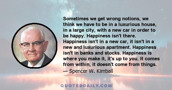 Sometimes we get wrong notions, we think we have to be in a luxurious house, in a large city, with a new car in order to be happy. Happiness isn't there. Happiness isn't in a new car, it isn't in a new and luxurious