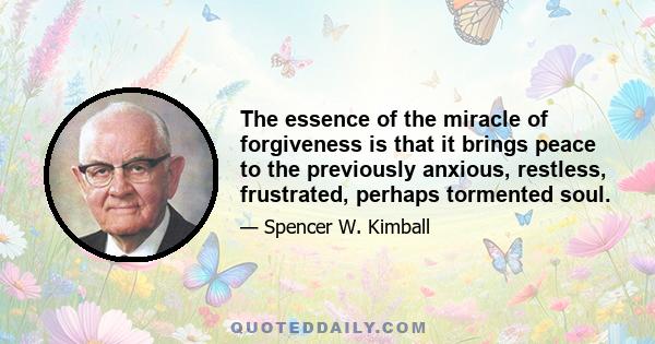 The essence of the miracle of forgiveness is that it brings peace to the previously anxious, restless, frustrated, perhaps tormented soul.