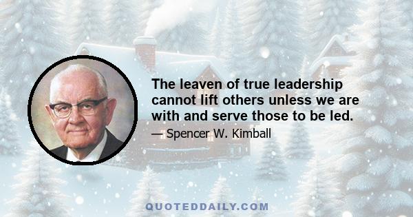 The leaven of true leadership cannot lift others unless we are with and serve those to be led.