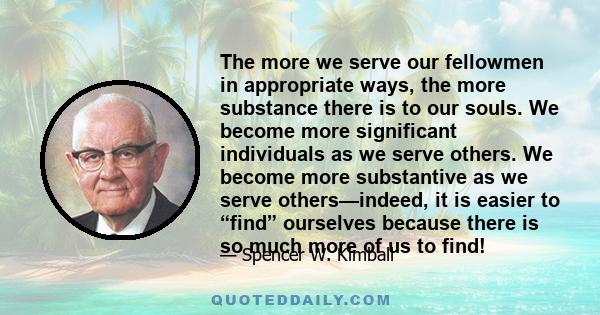 The more we serve our fellowmen in appropriate ways, the more substance there is to our souls. We become more significant individuals as we serve others. We become more substantive as we serve others—indeed, it is