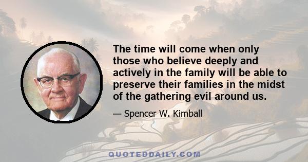 The time will come when only those who believe deeply and actively in the family will be able to preserve their families in the midst of the gathering evil around us.