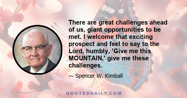 There are great challenges ahead of us, giant opportunities to be met. I welcome that exciting prospect and feel to say to the Lord, humbly, 'Give me this MOUNTAIN,' give me these challenges.