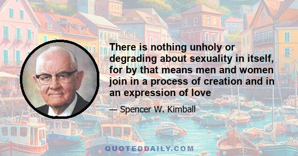 There is nothing unholy or degrading about sexuality in itself, for by that means men and women join in a process of creation and in an expression of love