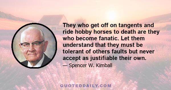 They who get off on tangents and ride hobby horses to death are they who become fanatic. Let them understand that they must be tolerant of others faults but never accept as justifiable their own.