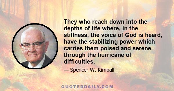 They who reach down into the depths of life where, in the stillness, the voice of God is heard, have the stabilizing power which carries them poised and serene through the hurricane of difficulties.