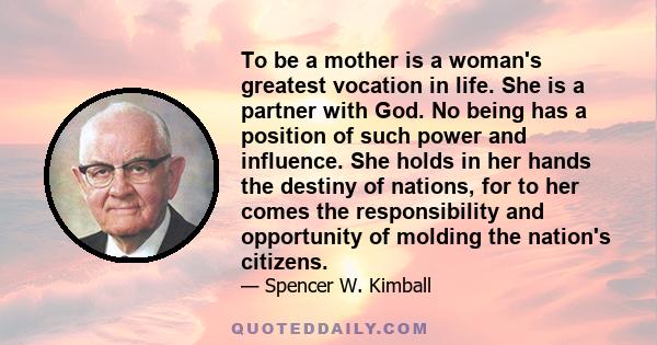 To be a mother is a woman's greatest vocation in life. She is a partner with God. No being has a position of such power and influence. She holds in her hands the destiny of nations, for to her comes the responsibility