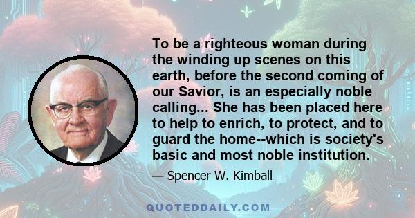 To be a righteous woman during the winding up scenes on this earth, before the second coming of our Savior, is an especially noble calling... She has been placed here to help to enrich, to protect, and to guard the