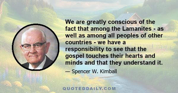 We are greatly conscious of the fact that among the Lamanites - as well as among all peoples of other countries - we have a responsibility to see that the gospel touches their hearts and minds and that they understand