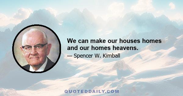 We can make our houses homes and our homes heavens.