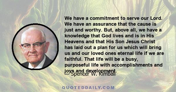 We have a commitment to serve our Lord. We have an assurance that the cause is just and worthy. But, above all, we have a knowledge that God lives and is in His Heavens and that His Son Jesus Christ has laid out a plan