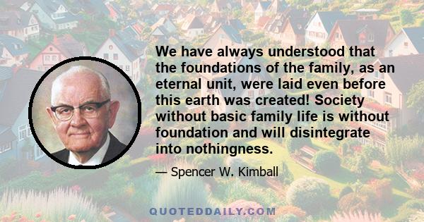 We have always understood that the foundations of the family, as an eternal unit, were laid even before this earth was created! Society without basic family life is without foundation and will disintegrate into