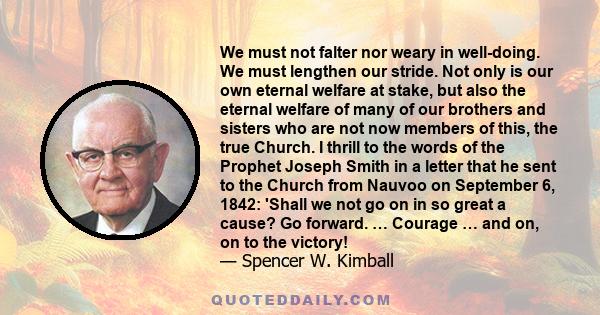 We must not falter nor weary in well-doing. We must lengthen our stride. Not only is our own eternal welfare at stake, but also the eternal welfare of many of our brothers and sisters who are not now members of this,