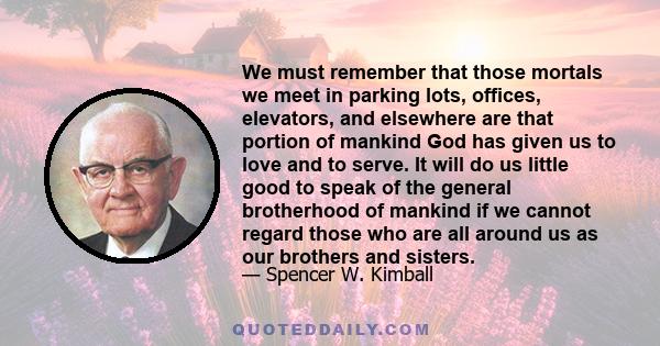 We must remember that those mortals we meet in parking lots, offices, elevators, and elsewhere are that portion of mankind God has given us to love and to serve. It will do us little good to speak of the general