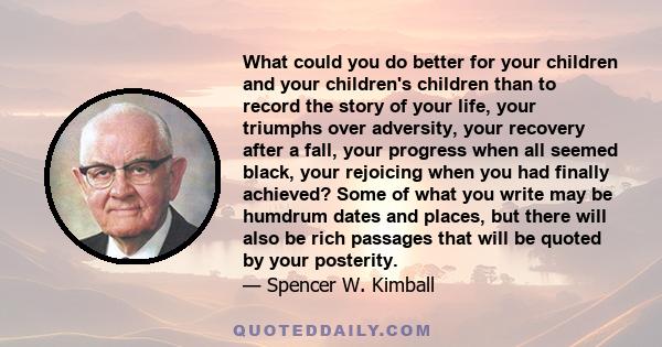 What could you do better for your children and your children's children than to record the story of your life, your triumphs over adversity, your recovery after a fall, your progress when all seemed black, your