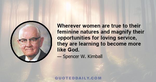 Wherever women are true to their feminine natures and magnify their opportunities for loving service, they are learning to become more like God.