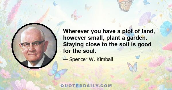 Wherever you have a plot of land, however small, plant a garden. Staying close to the soil is good for the soul.