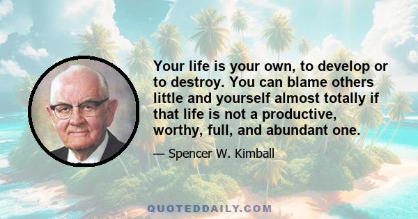 Your life is your own, to develop or to destroy. You can blame others little and yourself almost totally if that life is not a productive, worthy, full, and abundant one.