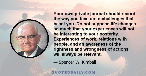 Your own private journal should record the way you face up to challenges that beset you. Do not suppose life changes so much that your experiences will not be interesting to your posterity. Experiences of work,