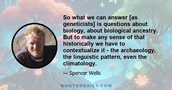 So what we can answer [as geneticists] is questions about biology, about biological ancestry. But to make any sense of that historically we have to contextualize it - the archaeology, the linguistic pattern, even the