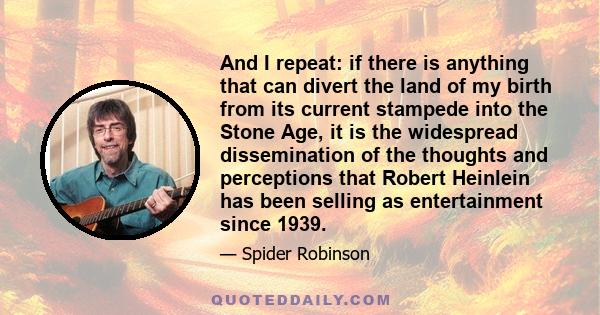 And I repeat: if there is anything that can divert the land of my birth from its current stampede into the Stone Age, it is the widespread dissemination of the thoughts and perceptions that Robert Heinlein has been