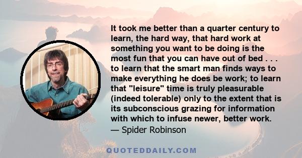 It took me better than a quarter century to learn, the hard way, that hard work at something you want to be doing is the most fun that you can have out of bed . . . to learn that the smart man finds ways to make