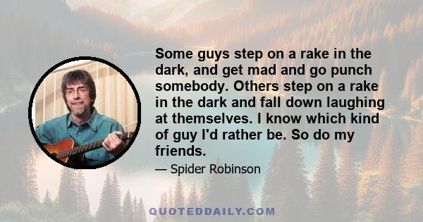 Some guys step on a rake in the dark, and get mad and go punch somebody. Others step on a rake in the dark and fall down laughing at themselves. I know which kind of guy I'd rather be. So do my friends.