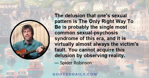 The delusion that one's sexual pattern is The Only Right Way To Be is probably the single most common sexual-psychosis syndrome of this era, and it is virtually almost always the victim's fault. You cannot acquire this