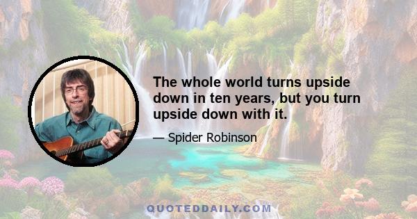 The whole world turns upside down in ten years, but you turn upside down with it.