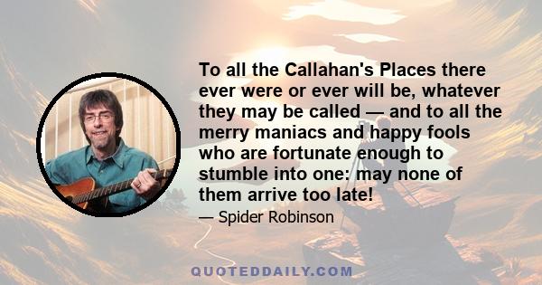 To all the Callahan's Places there ever were or ever will be, whatever they may be called — and to all the merry maniacs and happy fools who are fortunate enough to stumble into one: may none of them arrive too late!