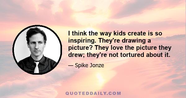 I think the way kids create is so inspiring. They're drawing a picture? They love the picture they drew; they're not tortured about it.