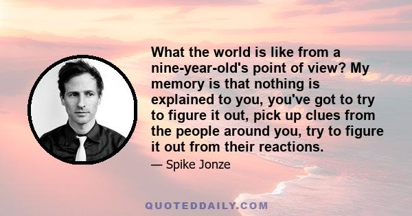 What the world is like from a nine-year-old's point of view? My memory is that nothing is explained to you, you've got to try to figure it out, pick up clues from the people around you, try to figure it out from their