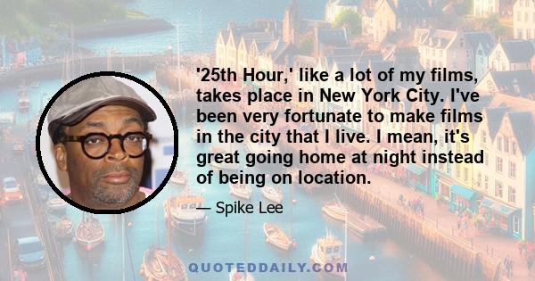 '25th Hour,' like a lot of my films, takes place in New York City. I've been very fortunate to make films in the city that I live. I mean, it's great going home at night instead of being on location.